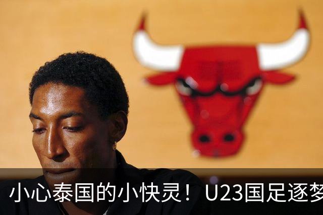 小心泰国的小快灵！U23国足逐梦夺金的秘密战术
